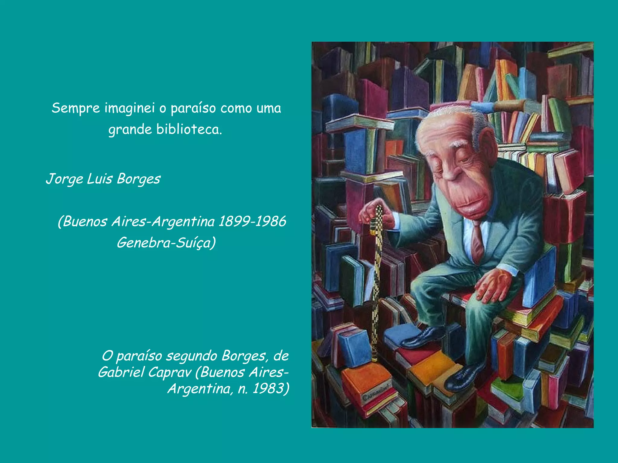 Sempre imaginei o paraíso como uma
         grande biblioteca.


Jorge Luis Borges


 (Buenos Aires-Argentina 1899-1986
          Genebra-Suíça)




       O paraíso segundo Borges, de
       Gabriel Caprav (Buenos Aires-
                 Argentina, n. 1983)
 