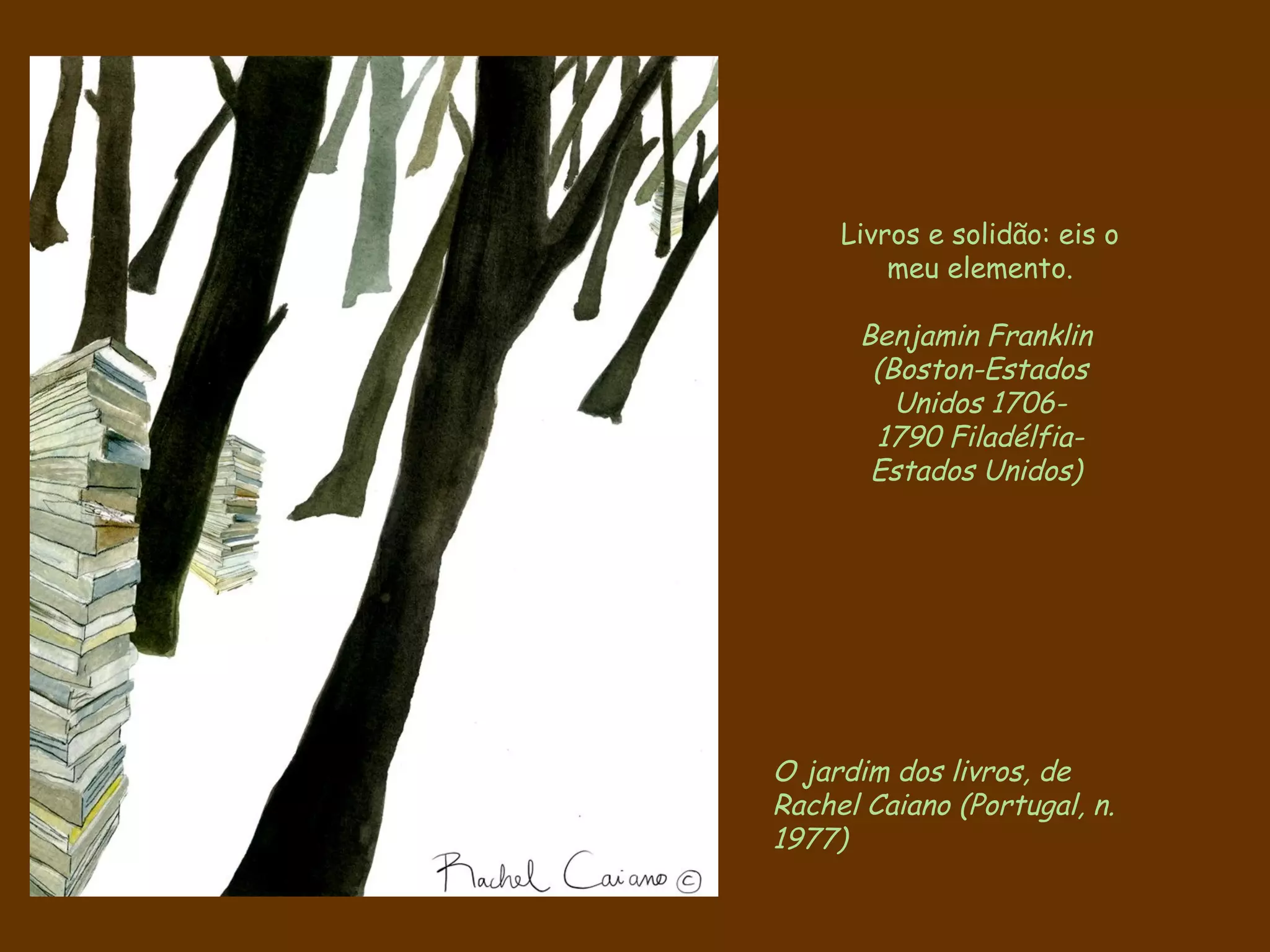 Livros e solidão: eis o
         meu elemento.

      Benjamin Franklin
       (Boston-Estados
         Unidos 1706-
       1790 Filadélfia-
       Estados Unidos)




O jardim dos livros, de
Rachel Caiano (Portugal, n.
1977)
 