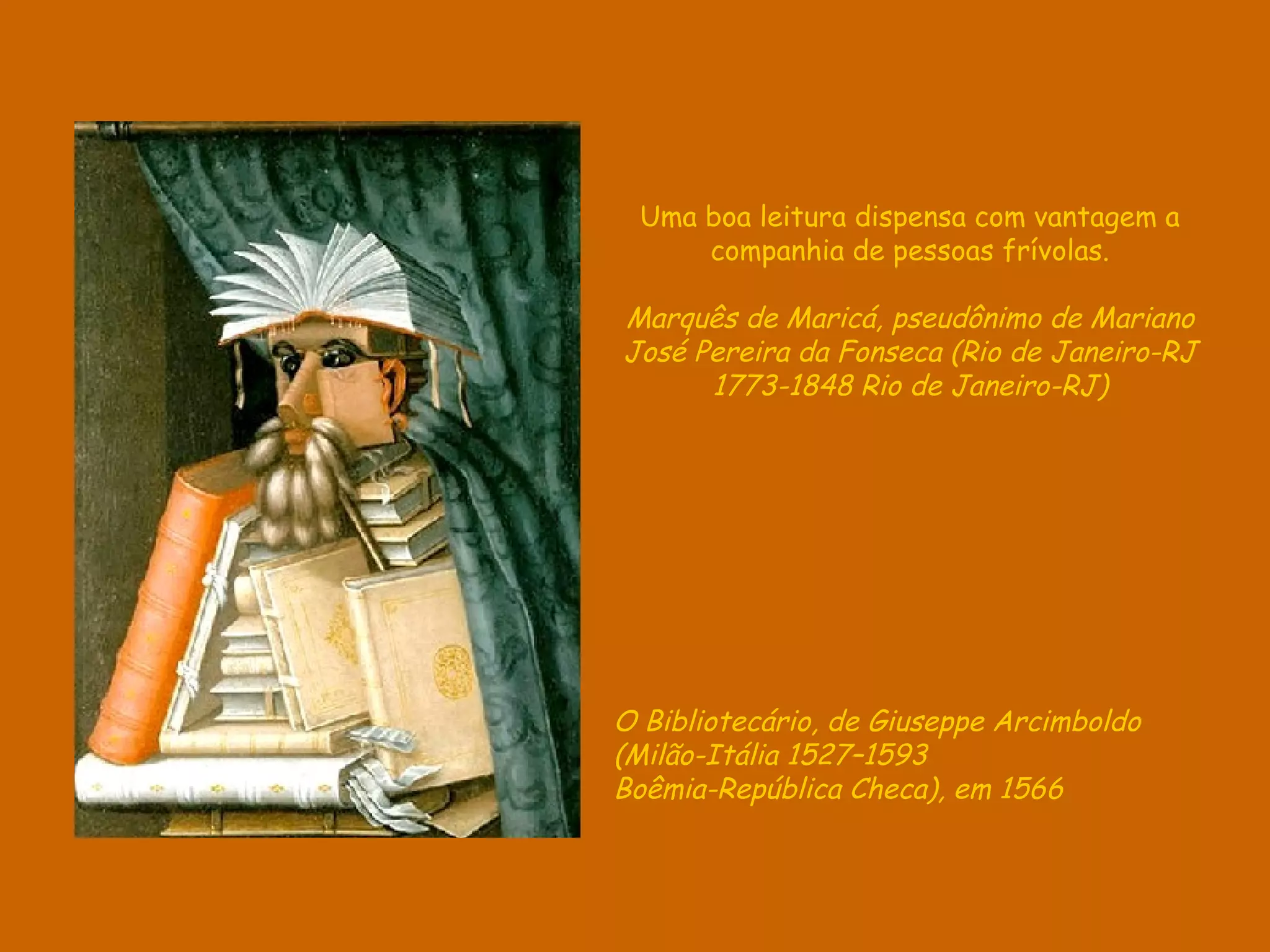 Uma boa leitura dispensa com vantagem a
     companhia de pessoas frívolas.

Marquês de Maricá, pseudônimo de Mariano
José Pereira da Fonseca (Rio de Janeiro-RJ
      1773-1848 Rio de Janeiro-RJ)




O Bibliotecário, de Giuseppe Arcimboldo
(Milão-Itália 1527–1593
Boêmia-República Checa), em 1566
 