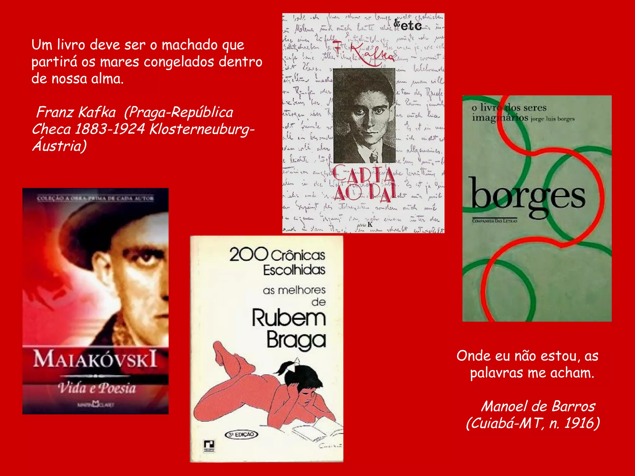 Um livro deve ser o machado que
partirá os mares congelados dentro
de nossa alma.

Franz Kafka (Praga-República
Checa 1883-1924 Klosterneuburg-
Áustria)




                                     Onde eu não estou, as
                                      palavras me acham.

                                        Manoel de Barros
                                      (Cuiabá-MT, n. 1916)
 