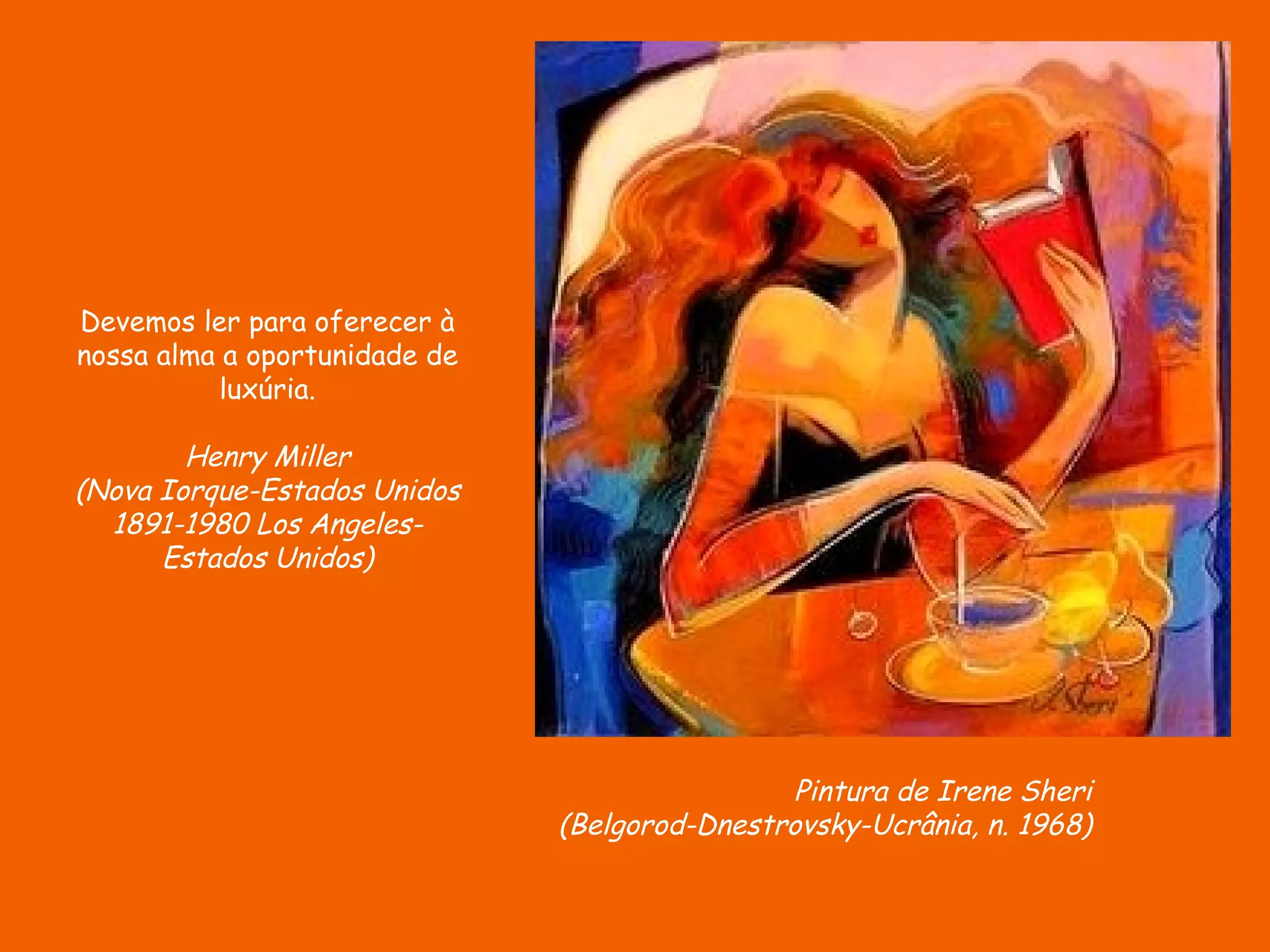 Devemos ler para oferecer à
nossa alma a oportunidade de
           luxúria.

        Henry Miller
(Nova Iorque-Estados Unidos
  1891-1980 Los Angeles-
      Estados Unidos)




                                                Pintura de Irene Sheri
                               (Belgorod-Dnestrovsky-Ucrânia, n. 1968)
 