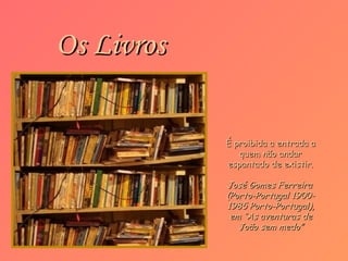 Os Livros

            É proibida a entrada a
               quem não andar
            espantado de existir.

            José Gomes Ferreira
            (Porto-Portugal 1900-
            1985 Porto-Portugal),
             em “As aventuras de
               João sem medo”
 