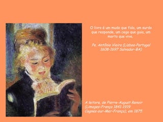 O livro é um mudo que fala, um surdo
   que responde, um cego que guia, um
              morto que vive.

    Pe. Antônio Vieira (Lisboa-Portugal
         1608-1697 Salvador-BA)




A leitora, de Pierre-August Renoir
(Limoges-França 1841-1919
Cagnes-sur-Mer-França), em 1875
 