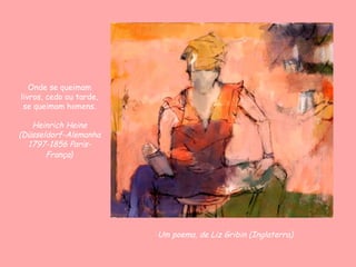 Onde se queimam
livros, cedo ou tarde,
 se queimam homens.

   Heinrich Heine
(Düsseldorf-Alemanha
  1797-1856 Paris-
       França)




                         Um poema, de Liz Gribin (Inglaterra)
 