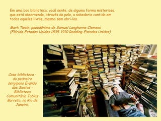 Em uma boa biblioteca, você sente, de alguma forma misteriosa,
 que está absorvendo, através da pele, a sabedoria contida em
 todos aqueles livros, mesmo sem abri-los.

 Mark Twain, pseudônimo de Samuel Langhorne Clemens
 (Flórida-Estados Unidos 1835-1910 Redding-Estados Unidos)




 Casa-biblioteca -
    do pedreiro
 sergipano Evando
   dos Santos -
     Biblioteca
Comunitária Tobias
Barreto, no Rio de
      Janeiro.
 