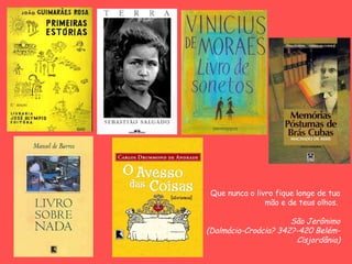 Que nunca o livro fique longe de tua
                mão e de teus olhos.

                      São Jerônimo
(Dalmácia-Croácia? 342?-420 Belém-
                       Cisjordânia)
 