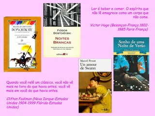 Ler é beber e comer. O espírito que
                                            não lê emagrece como um corpo que
                                                                     não come.

                                            Victor Hugo (Besançon-França 1802-
                                                            1885 Paris-França)




Quando você relê um clássico, você não vê
mais no livro do que havia antes; você vê
mais em você do que havia antes.

Clifton Fadiman (Nova Iorque-Estados
Unidos 1904-1999 Flórida-Estados
Unidos)
 