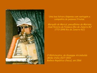 Uma boa leitura dispensa com vantagem a
     companhia de pessoas frívolas.

Marquês de Maricá, pseudônimo de Mariano
José Pereira da Fonseca (Rio de Janeiro-RJ
      1773-1848 Rio de Janeiro-RJ)




O Bibliotecário, de Giuseppe Arcimboldo
(Milão-Itália 1527–1593
Boêmia-República Checa), em 1566
 