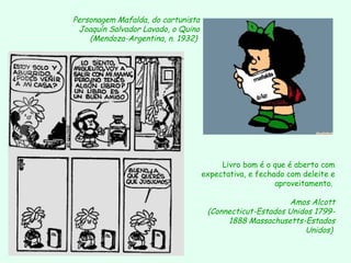 Personagem Mafalda, do cartunista
 Joaquín Salvador Lavado, o Quino
    (Mendoza-Argentina, n. 1932)




                                         Livro bom é o que é aberto com
                                    expectativa, e fechado com deleite e
                                                        aproveitamento.

                                                          Amos Alcott
                                     (Connecticut-Estados Unidos 1799-
                                          1888 Massachusetts-Estados
                                                              Unidos)
 