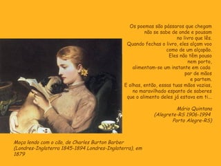 Os poemas são pássaros que chegam
                                                      não se sabe de onde e pousam
                                                                     no livro que lês.
                                              Quando fechas o livro, eles alçam voo
                                                                como de um alçapão.
                                                                 Eles não têm pouso
                                                                           nem porto,
                                                 alimentam-se um instante em cada
                                                                         par de mãos
                                                                            e partem.
                                             E olhas, então, essas tuas mãos vazias,
                                                 no maravilhado espanto de saberes
                                              que o alimento deles já estava em ti...

                                                                    Mário Quintana
                                                          (Alegrete-RS 1906-1994
                                                                  Porto Alegre-RS)



Moça lendo com o cão, de Charles Burton Barber
(Londres-Inglaterra 1845-1894 Londres-Inglaterra), em
1879
 