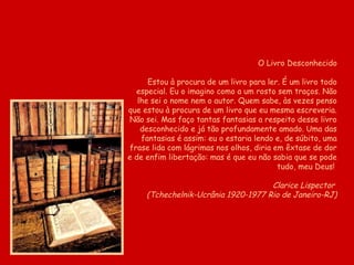 O Livro Desconhecido

      Estou à procura de um livro para ler. É um livro todo
  especial. Eu o imagino como a um rosto sem traços. Não
   lhe sei o nome nem o autor. Quem sabe, às vezes penso
que estou à procura de um livro que eu mesma escreveria.
Não sei. Mas faço tantas fantasias a respeito desse livro
    desconhecido e já tão profundamente amado. Uma das
    fantasias é assim: eu o estaria lendo e, de súbito, uma
frase lida com lágrimas nos olhos, diria em êxtase de dor
e de enfim libertação: mas é que eu não sabia que se pode
                                          tudo, meu Deus!

                                     Clarice Lispector
     (Tchechelnik-Ucrânia 1920-1977 Rio de Janeiro-RJ)
 