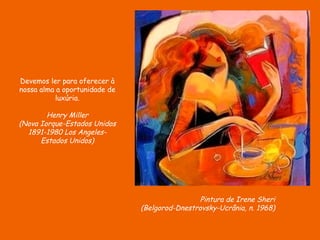 Devemos ler para oferecer à
nossa alma a oportunidade de
           luxúria.

        Henry Miller
(Nova Iorque-Estados Unidos
  1891-1980 Los Angeles-
      Estados Unidos)




                                                Pintura de Irene Sheri
                               (Belgorod-Dnestrovsky-Ucrânia, n. 1968)
 