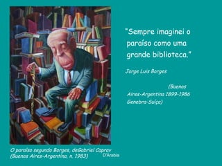 “Sempre imaginei o
                                                  paraíso como uma
                                                  grande biblioteca.”

                                                  Jorge Luis Borges


                                                                      (Buenos
                                                  Aires-Argentina 1899-1986
                                                  Genebra-Suíça)




O paraíso segundo Borges, deGabriel Caprav
(Buenos Aires-Argentina, n. 1983)      D'Árabia
 