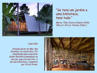 “Se tens um jardim e
                                             uma biblioteca,
                                             tens tudo.”
                                             Marco Túlio Cícero (Arpino-Itália
                                             106 a.C.–43 a.C. Formia-Itália )




                    Casa Kike

   Situada perto do Mar das
 Caraíbas, na Costa Rica. Foi
   desenhada pelo arquiteto
Gianni Botsford pensando no
  seu pai, que era escritor, e
em sua biblioteca, composta
             por 16 mil livros.
                                  D'Árabia
 