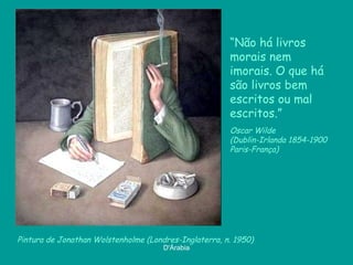 “Não há livros
                                                       morais nem
                                                       imorais. O que há
                                                       são livros bem
                                                       escritos ou mal
                                                       escritos.”
                                                       Oscar Wilde
                                                       (Dublin-Irlanda 1854-1900
                                                       Paris-França)




Pintura de Jonathan Wolstenholme (Londres-Inglaterra, n. 1950)
                                      D'Árabia
 