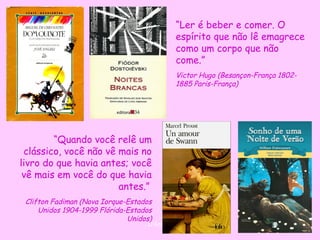“Ler é beber e comer. O
                                              espírito que não lê emagrece
                                              como um corpo que não
                                              come.”
                                              Victor Hugo (Besançon-França 1802-
                                              1885 Paris-França)




        “Quando você relê um
 clássico, você não vê mais no
livro do que havia antes; você
 vê mais em você do que havia
                       antes.”
 Clifton Fadiman (Nova Iorque-Estados
     Unidos 1904-1999 Flórida-Estados
                              Unidos)
                                   D'Árabia
 