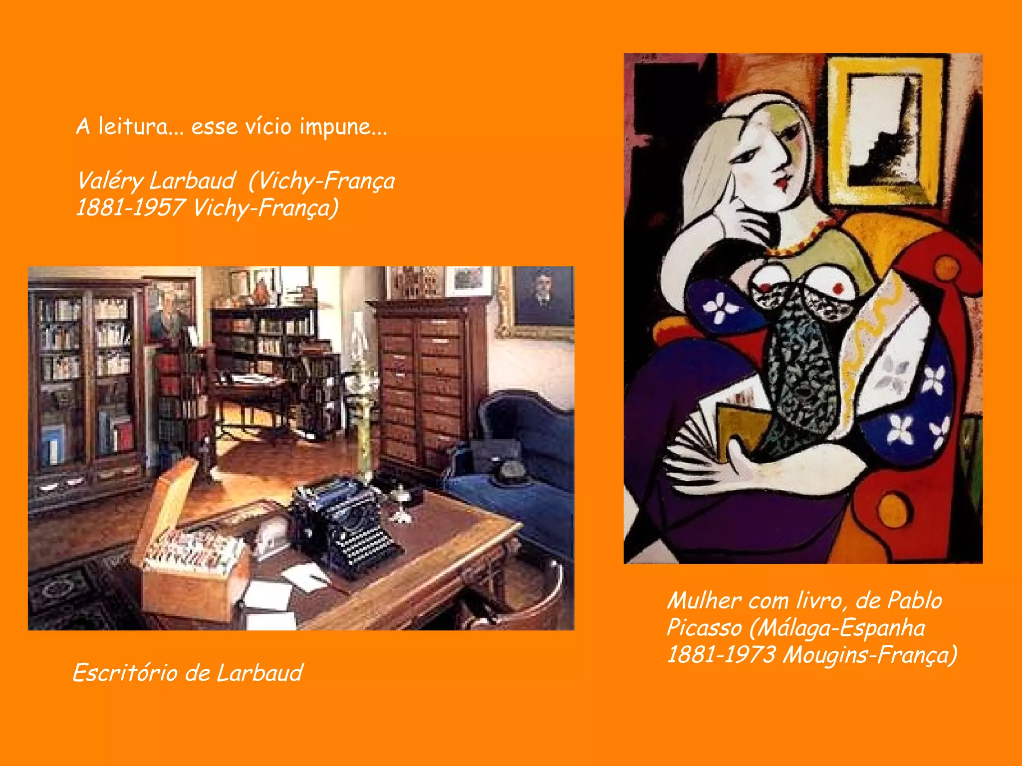 A leitura... esse vício impune...

Valéry Larbaud (Vichy-França
1881-1957 Vichy-França)




                                    Mulher com livro, de Pablo
                                    Picasso (Málaga-Espanha
                                    1881-1973 Mougins-França)
Escritório de Larbaud
 