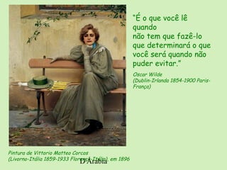 D'Árabia
Pintura de Vittorio Matteo Corcos
(Livorno-Itália 1859-1933 Florença-Itália), em 1896
“É o que você lê
quando
não tem que fazê-lo
que determinará o que
você será quando não
puder evitar.”
Oscar Wilde
(Dublin-Irlanda 1854-1900 Paris-
França)
 