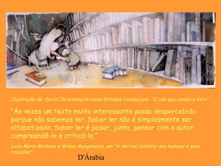 D'Árabia
Ilustração de David Christiana(Arizona-Estados Unidos),em “O cão que comeu o livro”
“Às vezes um texto muito interessante passa despercebido
porque não sabemos ler. Saber ler não é simplesmente ser
alfabetizado. Saber ler é poder, junto, pensar com o autor,
compreendê-lo e criticá-lo.”
Leila Maria Barbosa e Wilma Mangabeira, em “A incrível história dos homens e suas
relações”
 