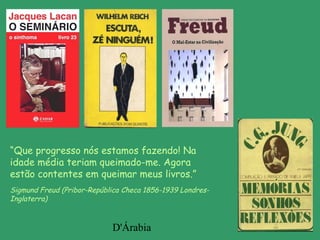 D'Árabia
“Que progresso nós estamos fazendo! Na
idade média teriam queimado-me. Agora
estão contentes em queimar meus livros.”
Sigmund Freud (Pribor-República Checa 1856-1939 Londres-
Inglaterra)
 