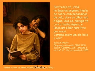 D'ÁrabiaIrmãs e livro, de Iman Maleki (Teerã-Irã, n. 1976)
“Refresca-te, irmã,
na água da pequena tigela
de cobre com pedacinhos
de gelo, abre os olhos sob
a água, lava-os, enxuga-te
com a toalha áspera e
lança um olhar num livro
que amas.
Começa assim um dia belo
e útil.”
Bertolt Brecht
(Augsburg-Alemanha 1898- 1956
Berlim-Alemanha), em “Conselho à
atriz C. N.”, fim da década de 1920
 