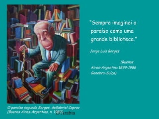 D'Árabia
“Sempre imaginei o
paraíso como uma
grande biblioteca.”
Jorge Luis Borges
(Buenos
Aires-Argentina 1899-1986
Genebra-Suíça)
O paraíso segundo Borges, deGabriel Caprav
(Buenos Aires-Argentina, n. 1983)
 