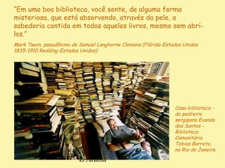 D'Árabia
Casa-biblioteca -
do pedreiro
sergipano Evando
dos Santos -
Biblioteca
Comunitária
Tobias Barreto,
no Rio de Janeiro.
“Em uma boa biblioteca, você sente, de alguma forma
misteriosa, que está absorvendo, através da pele, a
sabedoria contida em todos aqueles livros, mesmo sem abri-
los.”
Mark Twain, pseudônimo de Samuel Langhorne Clemens (Flórida-Estados Unidos
1835-1910 Redding-Estados Unidos)
 