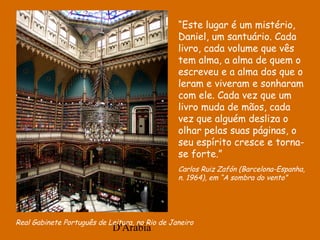 D'Árabia
Real Gabinete Português de Leitura, no Rio de Janeiro
“Este lugar é um mistério,
Daniel, um santuário. Cada
livro, cada volume que vês
tem alma, a alma de quem o
escreveu e a alma dos que o
leram e viveram e sonharam
com ele. Cada vez que um
livro muda de mãos, cada
vez que alguém desliza o
olhar pelas suas páginas, o
seu espírito cresce e torna-
se forte.”
Carlos Ruiz Zafón (Barcelona-Espanha,
n. 1964), em “A sombra do vento”
 
