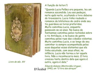 D'Árabia
A função do leitor/1
“Quando Lucia Pelãez era pequena, leu um
romance escondida. Leu aos pedaços,
noite após noite, ocultando o livro debaixo
do travesseiro. Lucia tinha roubado o
romance da biblioteca de cedro onde seu
tio guardava os livros preferidos.
Muito caminhou Lucia, enquanto
passavam-se os anos. Na busca de
fantasmas caminhou pelos rochedos sobre
o rio Antióquia, e na busca de gente
caminhou pelas ruas das cidades violentas.
Muito caminhou Lucia, e ao longo de seu
caminhar ia sempre acompanhada pelos
ecos daquelas vozes distantes que ela
tinha escutado, com seus olhos, na
infância. Lucia não tornou a ler aquele
livro. Não o reconheceria mais. O livro
cresceu tanto dentro dela que agora é
outro, agora é dela.”
Eduardo Galeano (Montevidéu-Uruguai,
n. 1940), em "O livro dos abraços"
Livro do séc. XV
 