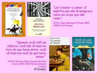 D'Árabia
“Quando você relê um
clássico, você não vê mais no
livro do que havia antes; você
vê mais em você do que havia
antes.”
Clifton Fadiman (Nova Iorque-Estados
Unidos 1904-1999 Flórida-Estados
Unidos)
“Ler é beber e comer. O
espírito que não lê emagrece
como um corpo que não
come.”
Victor Hugo (Besançon-França 1802-
1885 Paris-França)
 