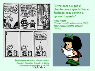 D'Árabia
Personagem Mafalda, do cartunista
Joaquín Salvador Lavado, o Quino
(Mendoza-Argentina, n. 1932)
“Livro bom é o que é
aberto com expectativa, e
fechado com deleite e
aproveitamento.”
Amos Alcott
(Connecticut-Estados Unidos 1799-
1888 Massachusetts-Estados
Unidos)
 