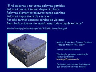 D'Árabia
Mário Cesariny (Lisboa-Portugal 1923-2006 Lisboa-Portugal)
Música: Stolen Kiss, Ernesto Cortázar
(Tampico-México, 1897-1953)
Textos: autores diversos
Idealização, pesquisa e realização:
Heloisa Guimarães
heloisagui@yahoo.com.br
Desconheço os autores das imagens
que estão sem a devida menção.
“E há palavras e noturnas palavras gemidos
Palavras que nos sobem ilegíveis à boca
Palavras diamantes palavras nunca escritas
Palavras impossíveis de escrever
Por não termos conosco cordas de violinos
Nem todo o sangue do mundo nem todo o amplexo do ar”
 