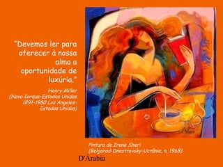 D'Árabia
Pintura de Irene Sheri
(Belgorod-Dnestrovsky-Ucrânia, n. 1968)
“Devemos ler para
oferecer à nossa
alma a
oportunidade de
luxúria.”
Henry Miller
(Nova Iorque-Estados Unidos
1891-1980 Los Angeles-
Estados Unidos)
 