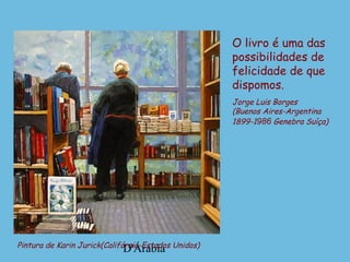 D'ÁrabiaPintura de Karin Jurick(Califórnia-Estados Unidos)
O livro é uma das
possibilidades de
felicidade de que
dispomos.
Jorge Luis Borges
(Buenos Aires-Argentina
1899-1986 Genebra Suíça)
 