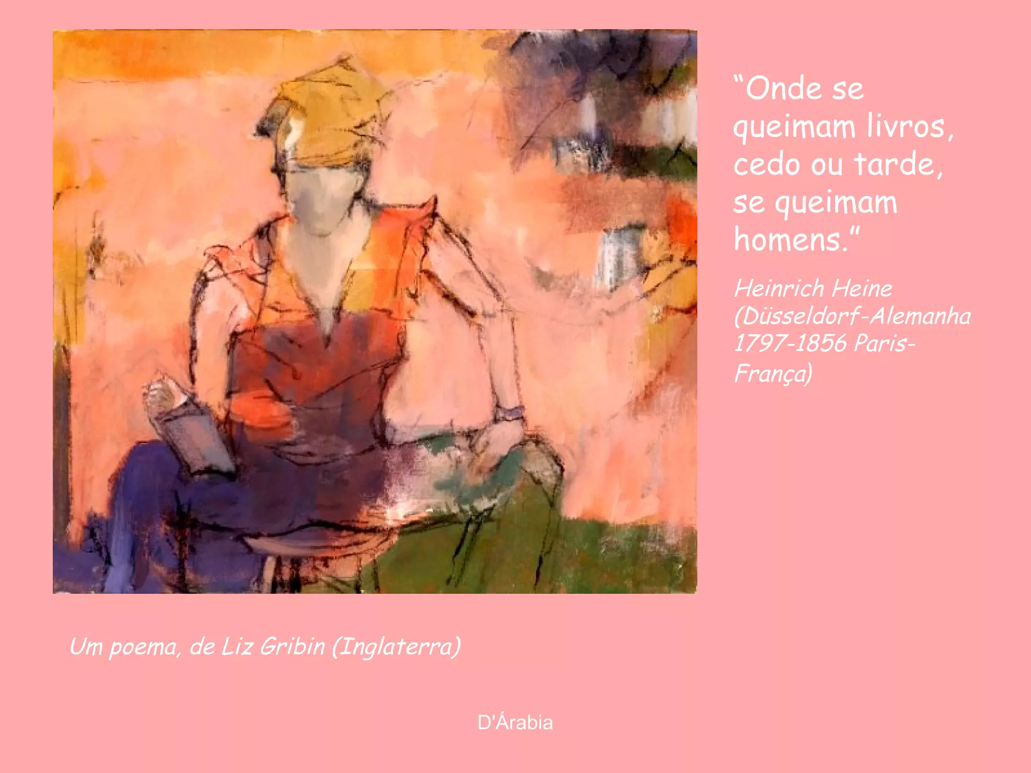 “Onde se
queimam livros,
cedo ou tarde,
se queimam
homens.”
Heinrich Heine
(Düsseldorf-Alemanha
1797-1856 ParisFrança)

Um poema, de Liz Gribin (Inglaterra)
D'Árabia

 