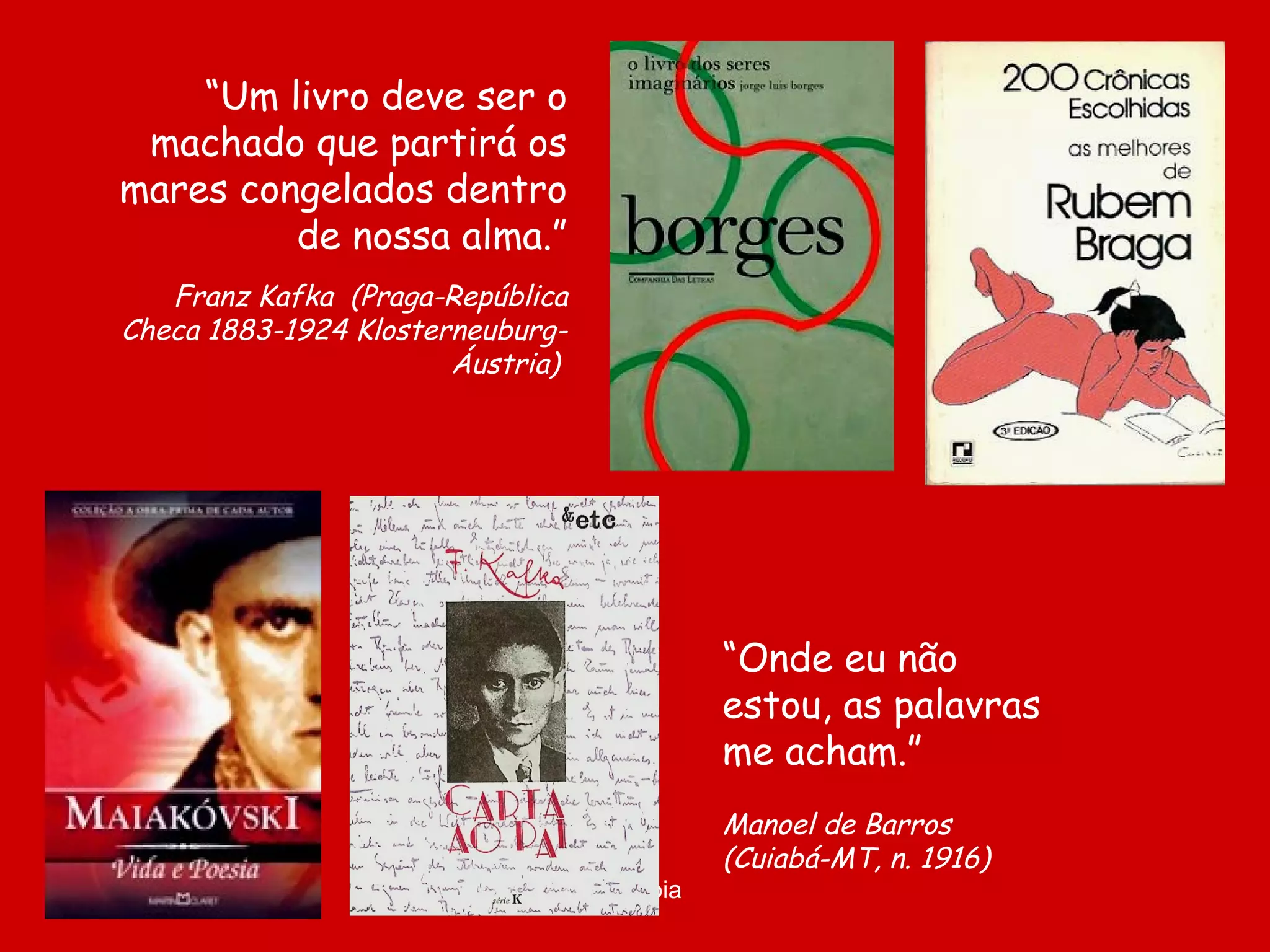 “Um livro deve ser o
machado que partirá os
mares congelados dentro
de nossa alma.”
Franz Kafka (Praga-República
Checa 1883-1924 KlosterneuburgÁustria)

“Onde eu não
estou, as palavras
me acham.”

D'Árabia

Manoel de Barros
(Cuiabá-MT, n. 1916)

 