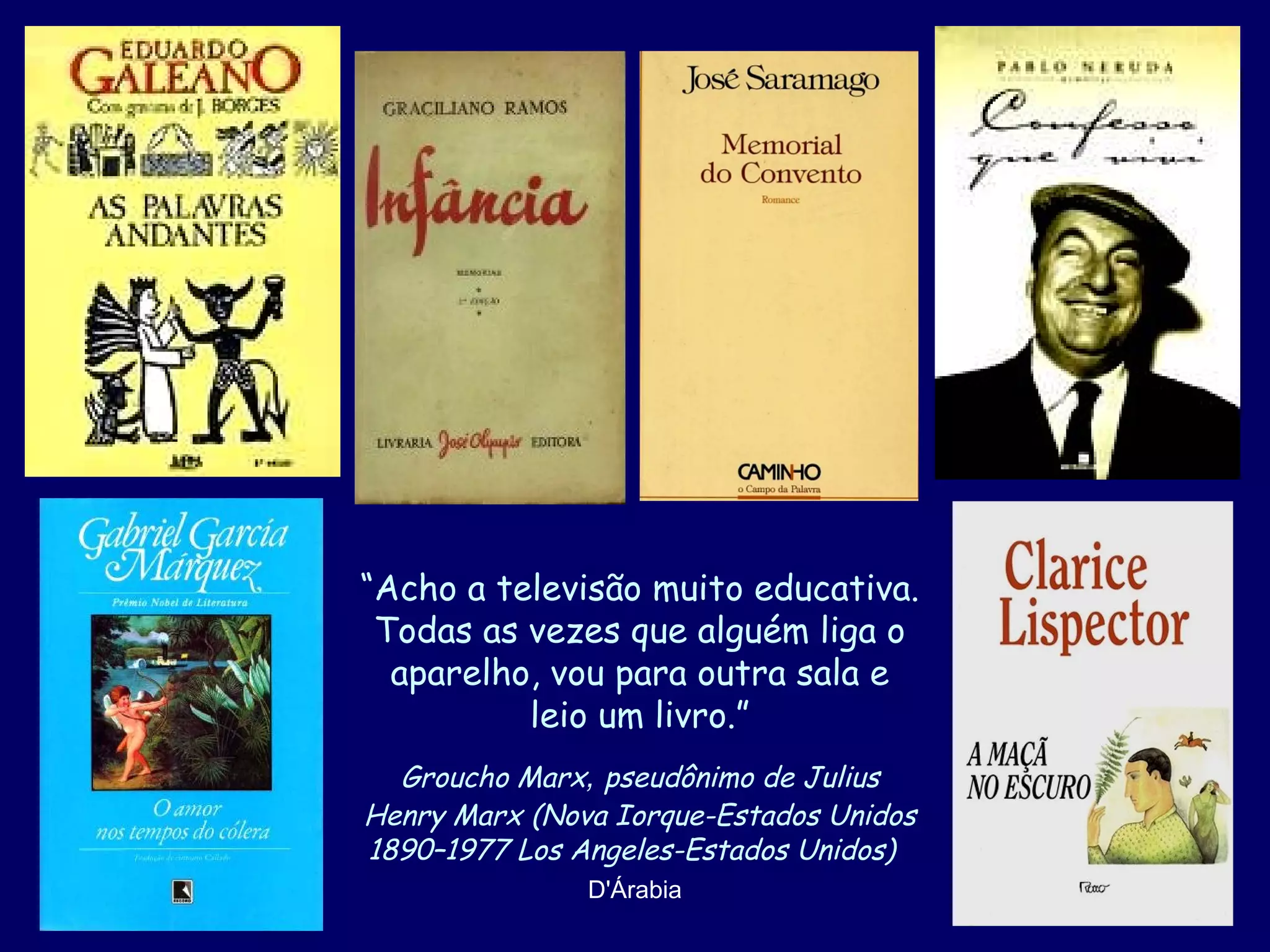 “Acho a televisão muito educativa.
Todas as vezes que alguém liga o
aparelho, vou para outra sala e
leio um livro.”
Groucho Marx, pseudônimo de Julius
Henry Marx (Nova Iorque-Estados Unidos
1890–1977 Los Angeles-Estados Unidos)
D'Árabia

 