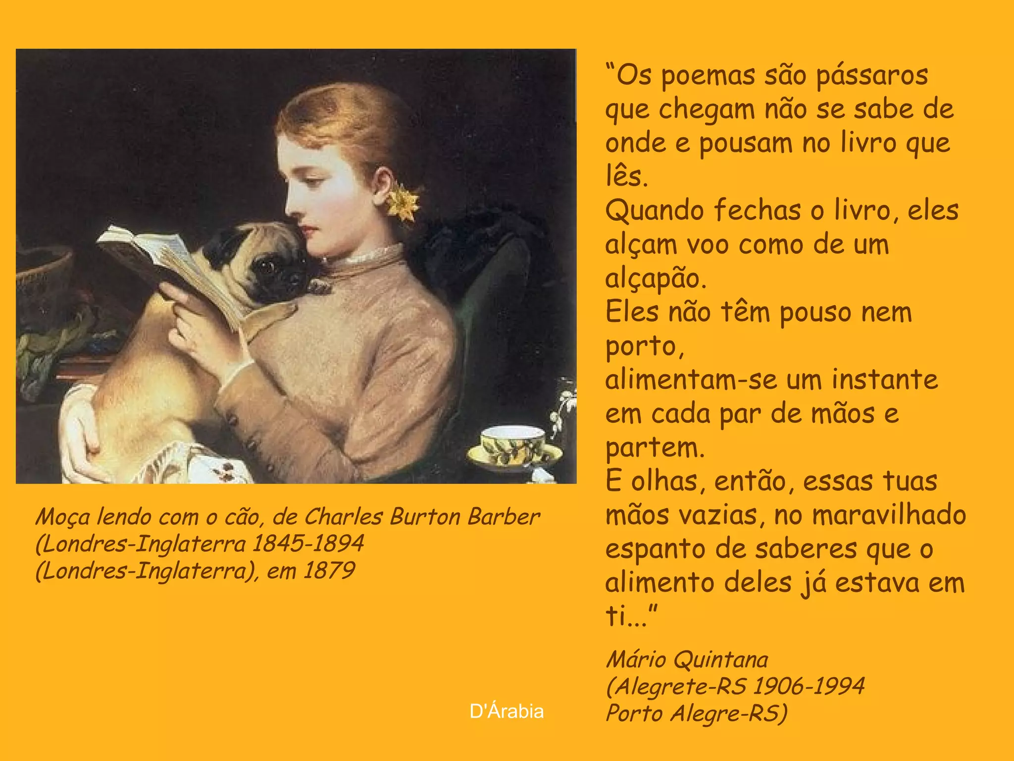 Moça lendo com o cão, de Charles Burton Barber
(Londres-Inglaterra 1845-1894
(Londres-Inglaterra), em 1879

D'Árabia

“Os poemas são pássaros
que chegam não se sabe de
onde e pousam no livro que
lês.
Quando fechas o livro, eles
alçam voo como de um
alçapão.
Eles não têm pouso nem
porto,
alimentam-se um instante
em cada par de mãos e
partem.
E olhas, então, essas tuas
mãos vazias, no maravilhado
espanto de saberes que o
alimento deles já estava em
ti...”
Mário Quintana
(Alegrete-RS 1906-1994
Porto Alegre-RS)

 