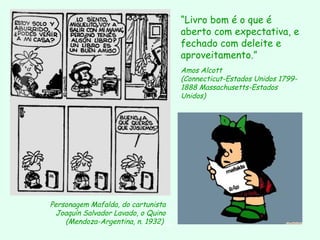 “Livro bom é o que é
aberto com expectativa, e
fechado com deleite e
aproveitamento.”
Amos Alcott
(Connecticut-Estados Unidos 17991888 Massachusetts-Estados
Unidos)

Personagem Mafalda, do cartunista
Joaquín Salvador Lavado, o Quino
(Mendoza-Argentina, n. 1932)
D'Árabia

 