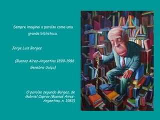 Sempre imaginei o paraíso como uma grande biblioteca. Jorge Luis Borges  (Buenos Aires-Argentina 1899-1986 Genebra-Suíça) O paraíso segundo Borges, de Gabriel Caprav (Buenos Aires-Argentina, n. 1983) 