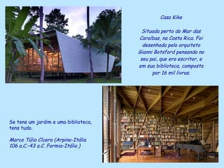 Casa Kike Situada perto do Mar das Caraíbas, na Costa Rica. Foi desenhada pelo arquiteto Gianni Botsford pensando no seu pai, que era escritor, e em sua biblioteca, composta por 16 mil livros. Se tens um jardim e uma biblioteca,  tens tudo. Marco Túlio   Cícero (Arpino-Itália   106 a.C.–43 a.C. Formia-Itália   ) 