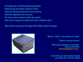 E há palavras e noturnas palavras gemidos  Palavras que nos sobem ilegíveis à boca  Palavras diamantes palavras nunca escritas  Palavras impossíveis de escrever  Por não termos conosco cordas de violinos  Nem todo o sangue do mundo nem todo o amplexo do ar  Mário Cesariny (Lisboa-Portugal 1923-2006 Lisboa-Portugal)   Música: “Adeus “_de Adriano St. Aubyn Textos:  autores diversos Idealização, pesquisa e realização: Heloisa Guimarães [email_address]   Desconheço os autores das imagens  que estão sem a devida menção. 