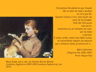 Os poemas são pássaros que chegam não se sabe de onde e pousam no livro que lês. Quando fechas o livro, eles alçam voo como de um alçapão. Eles não têm pouso nem porto, alimentam-se um instante em cada  par de mãos e partem. E olhas, então, essas tuas mãos vazias, no maravilhado espanto de saberes que o alimento deles já estava em ti... Mário Quintana (Alegrete-RS 1906-1994  Porto Alegre-RS) Moça lendo com o cão, de Charles Burton Barber  (Londres-Inglaterra 1845-1894 Londres-Inglaterra), em 1879 