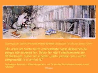 Ilustração de  David Christiana(Arizona-Estados Unidos),em  “ O cão que comeu o livro”   “ Às vezes um texto muito interessante passa despercebido porque não sabemos ler. Saber ler não é simplesmente ser alfabetizado. Saber ler é poder, junto, pensar com o autor, compreendê-lo e criticá-lo.” Leila Maria Barbosa e Wilma Mangabeira, em “A incrível história dos homens e suas relações” 