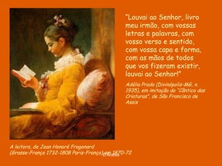 A leitora, de Jean Honoré Fragonard ( Grasse-França 1732-1808 Paris-França), em 1870-72 “ Louvai ao Senhor, livro meu irmão, com vossas letras e palavras, com vosso verso e sentido, com vossa capa e forma, com as mãos de todos que vos fizeram existir, louvai ao Senhor!” Adélia Prado (Divinópolis-MG, n. 1935), em imitação do “Cântico das Criaturas”, de São Francisco de Assis 
