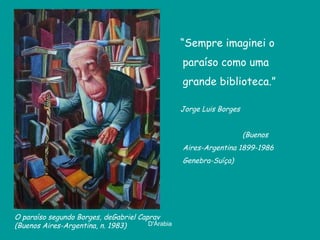 “ Sempre imaginei o paraíso como uma grande biblioteca.” Jorge Luis Borges  (Buenos Aires-Argentina 1899-1986 Genebra-Suíça) O paraíso segundo Borges, de Gabriel Caprav  (Buenos Aires-Argentina, n. 1983) 