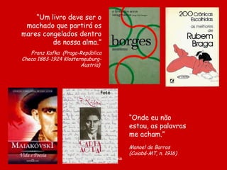 “ Um livro deve ser o machado que partirá os mares congelados dentro de nossa alma.” Franz Kafka  ( Praga-República Checa 1883-1924 Klosterneuburg-Áustria)   “ Onde eu não estou, as palavras me acham.”   Manoel de Barros  (Cuiabá-MT, n. 1916) 
