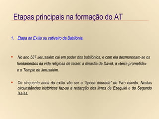 Etapas principais na formação do AT Etapa do Exílio ou cativeiro da Babilónia. Etapas principais na formação do AT Etapa do Exílio ou cativeiro da Babilónia. No ano 587 Jerusalém cai em poder dos babilónios, e com ela desmoronam-se os fundamentos da vida religiosa de Israel: a dinastia de David, a «terra prometida» e o Templo de Jerusalém. Os cinquenta anos do exílio vão ser a “época dourada” do livro escrito. Nestas circunstâncias históricas faz-se a redacção dos livros de Ezequiel e do Segundo Isaías. 