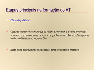 Etapas principais na formação do AT Etapa do judaísmo Período   persa   (538-333 a.C.) Período   helenístico   (333-63 a.C.) Período   macabeu   (até ao ano 175 a.C.) Etapas principais na formação do AT Etapas principais na formação do AT Etapa do judaísmo Costuma chamar-se assim porque só voltam a Jerusalém e à «terra prometida» um «resto dos descendentes de Judá – os que formavam o Reino do Sul – graças ao decreto libertador do rei persa Ciro.   Nesta etapa distinguiremos três períodos: persa, helenístico e macabeu. 