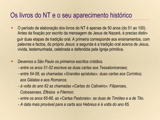 Os livros do NT e o seu aparecimento histórico Os livros do NT e o seu aparecimento histórico O período de elaboração dos livros do NT é apenas de 50 anos (do 51 ao 100). Antes da fixação por escrito da mensagem de Jesus de Nazaré, é preciso distin- guir duas etapas de tradição oral. A primeira corresponde aos ensinamentos, com palavras e factos, do próprio  Jesus ; a segunda é a tradição oral  acerca de Jesus , vivida, testemunhada, celebrada e defendida pela Igreja primitiva. Devemos a São Paulo os primeiros escritos cristãos. - entre os anos 51-52 escreve as duas cartas aos Tessalonicenses; - entre 54-58, as chamadas «Grandes epístolas»; duas cartas aos Coríntios;  aos Gálatas e aos Romanos; - à volta do ano 62 as chamadas «Cartas do Cativeiro»: Filipenses,  Colossenses, Efésios  e Filemon; - entre os anos 65-66, as «Cartas Pastorais»: as duas de Timóteo e a de Tito. - A data mais provável para a carta aos Hebreus é à volta do ano 65. 